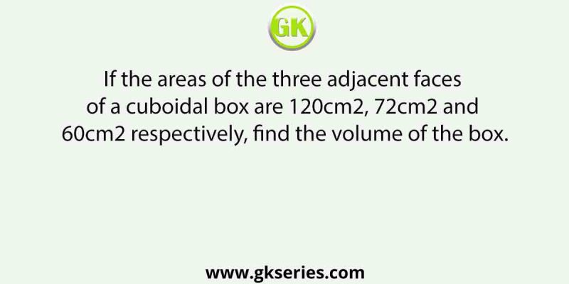 If the areas of the three adjacent faces of a cuboidal box are 120cm2, 72cm2 and 60cm2 respectively, find the volume of the box.