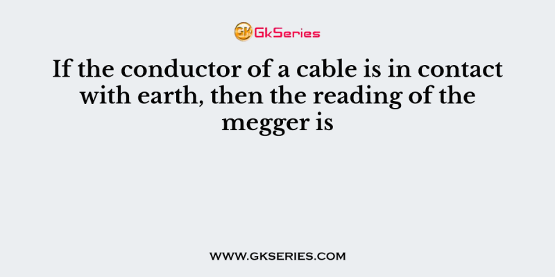 If the conductor of a cable is in contact with earth, then the reading of the megger is