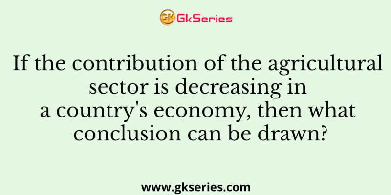 If the contribution of the agricultural sector is decreasing in a country’s economy, then what conclusion can be drawn?