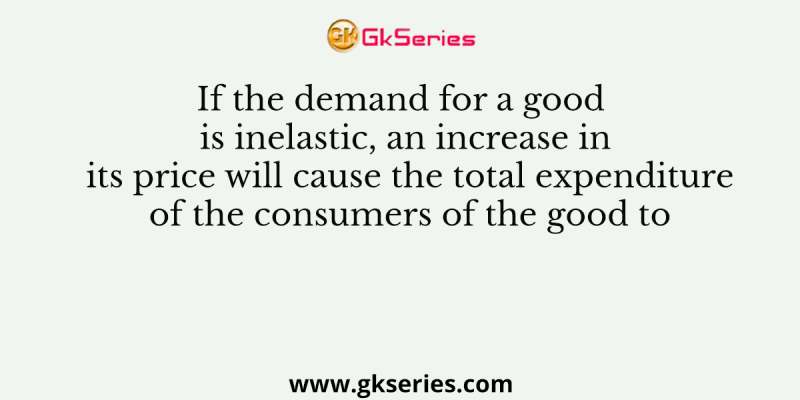 If the demand for a good is inelastic, an increase in its price will cause the total expenditure of the consumers of the good to