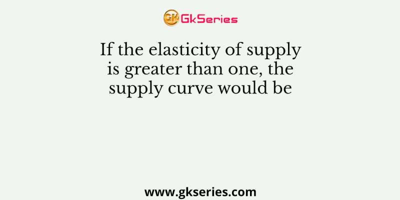 If the elasticity of supply is greater than one, the supply curve would be