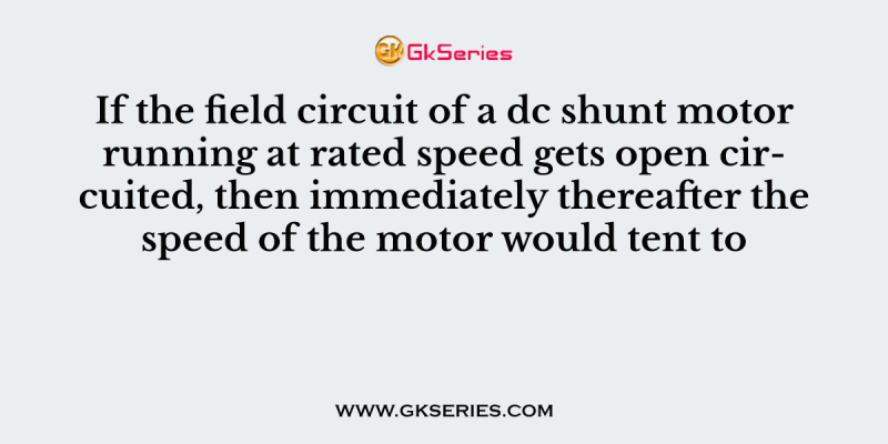 If the field circuit of a dc shunt motor running at rated speed gets open circuited, then immediately thereafter the speed of the motor would tent to