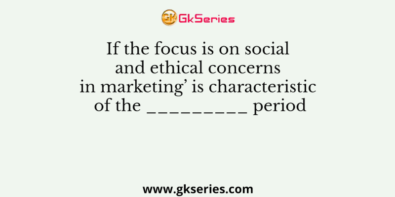 If the focus is on social and ethical concerns in marketing’ is characteristic of the _________ period