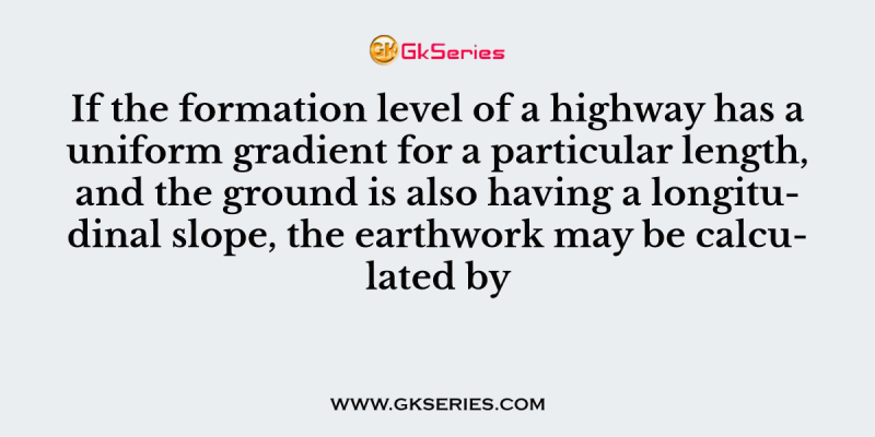 If the formation level of a highway has a uniform gradient for a particular length, and the ground is also having a longitudinal slope, the earthwork may be calculated by
