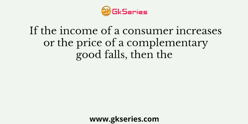 If the income of a consumer increases or the price of a complementary good falls, then the