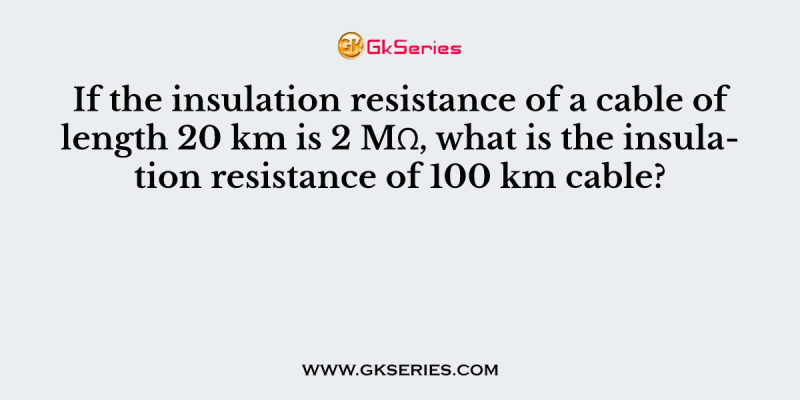 If the insulation resistance of a cable of length 20 km is 2 MΩ, what is the insulation resistance of 100 km cable?
