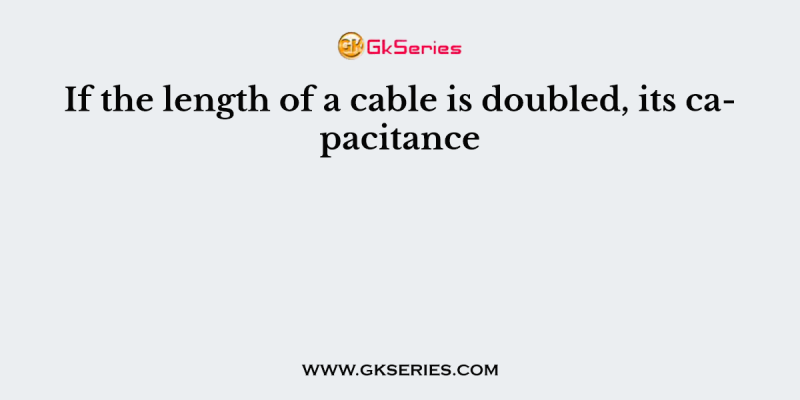 If the length of a cable is doubled, its capacitance