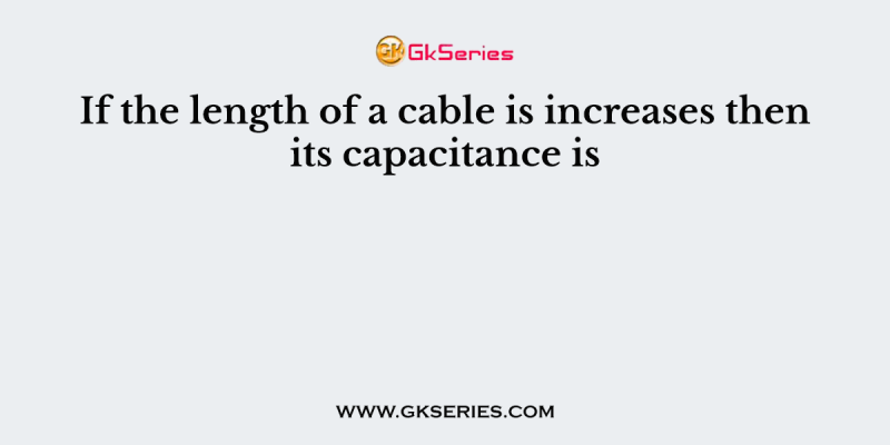 If the length of a cable is increases then its capacitance is
