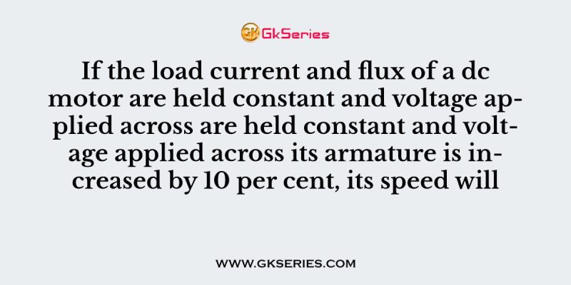 If the load current and flux of a dc motor are held constant and voltage applied across are held constant and voltage applied across its armature is increased by 10 per cent, its speed will