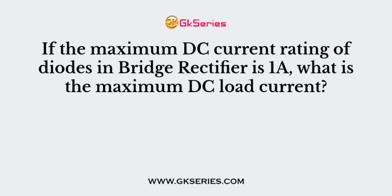 If the maximum DC current rating of diodes in Bridge Rectifier is 1A, what is the maximum DC load current?