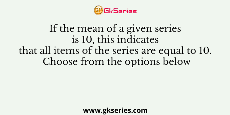 If the mean of a given series is 10, this indicates that all items of the series are equal to 10. Choose from the options below