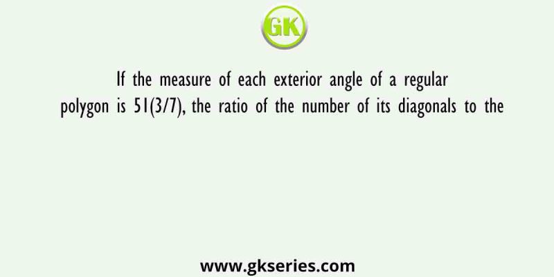If the measure of each exterior angle of a regular polygon is 51(3/7), the ratio of the number of its diagonals to the