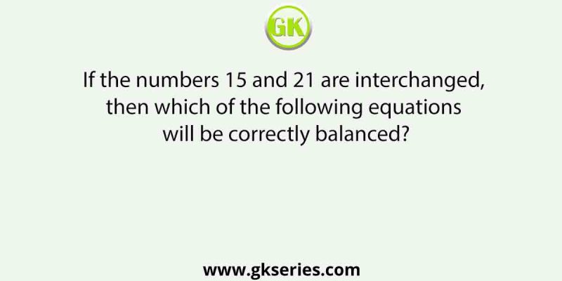 If the numbers 15 and 21 are interchanged, then which of the following equations will be correctly balanced?