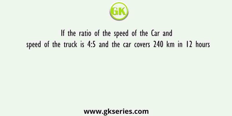 If the ratio of the speed of the Car and speed of the truck is 4:5 and the car covers 240 km in 12 hours