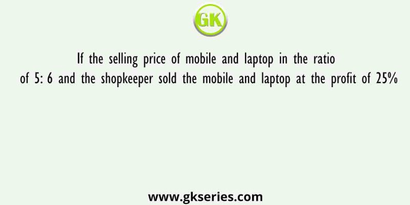 If the selling price of mobile and laptop in the ratio of 5: 6 and the shopkeeper sold the mobile and laptop at the profit of 25%