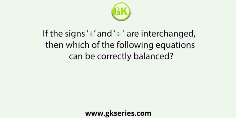 If the signs ‘+’ and ‘÷ ‘ are interchanged, then which of the following equations can be correctly balanced?