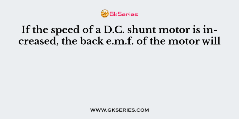 If the speed of a D.C. shunt motor is increased, the back e.m.f. of the motor will