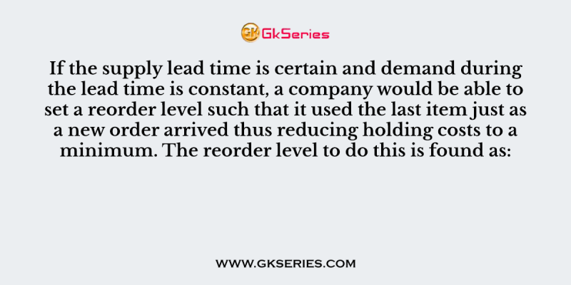 If the supply lead time is certain and demand during the lead time is constant, a company would be able to set a reorder level such that it used the last item just as a new order arrived thus reducing holding costs to a minimum. The reorder level to do this is found as: