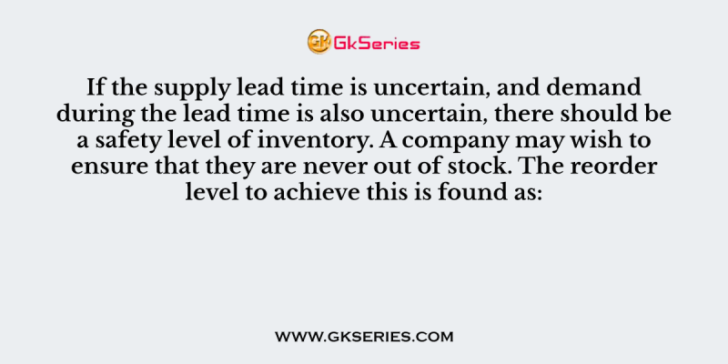 If the supply lead time is uncertain, and demand during the lead time is also uncertain, there should be a safety level of inventory. A company may wish to ensure that they are never out of stock. The reorder level to achieve this is found as:
