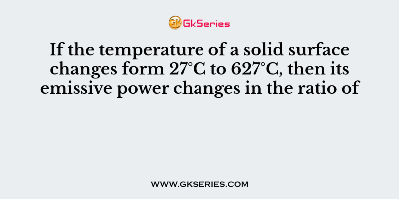If the temperature of a solid surface changes form 27°C to 627°C, then its emissive power changes in the ratio of