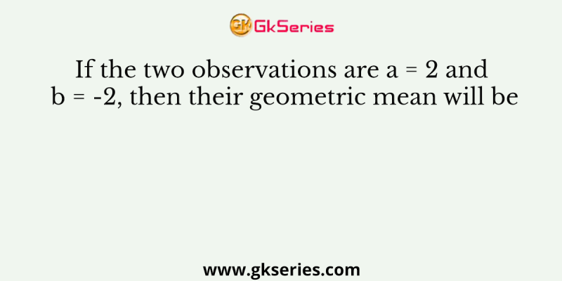 If the two observations are a = 2 and b = -2, then their geometric mean will be