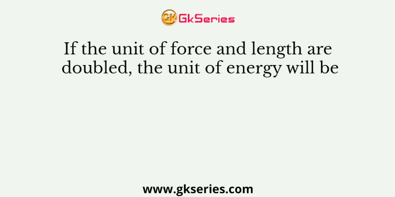 If the unit of force and length are doubled, the unit of energy will be
