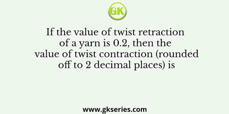 If the value of twist retraction of a yarn is 0.2, then the value of twist contraction (rounded off to 2 decimal places) is 