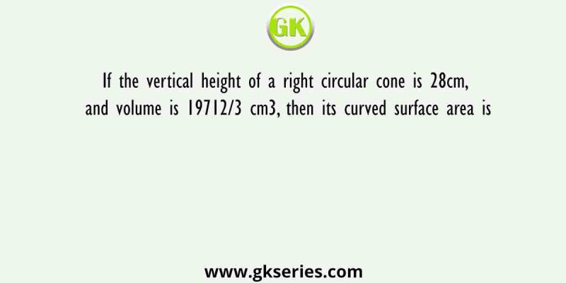 If the vertical height of a right circular cone is 28cm, and volume is 19712/3 cm3, then its curved surface area is