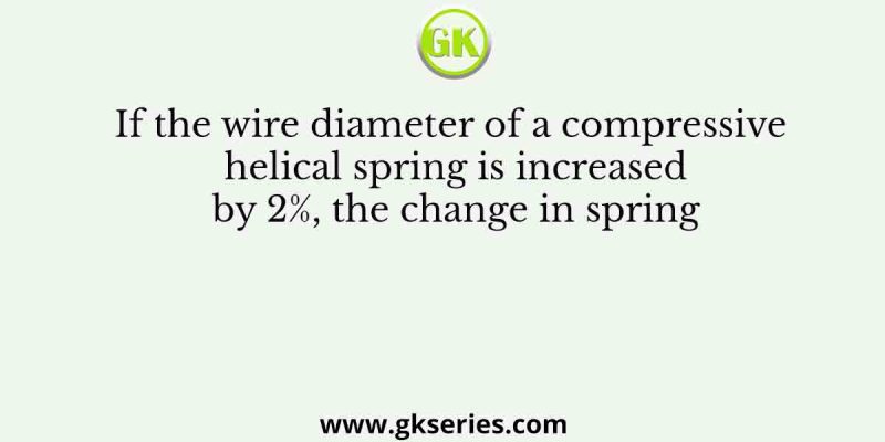If the wire diameter of a compressive helical spring is increased by 2%, the change in spring