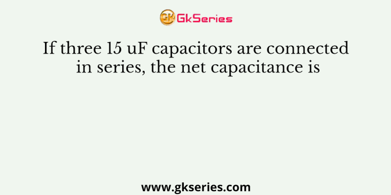 If three 15 uF capacitors are connected in series, the net capacitance is