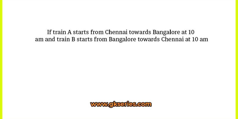 If train A starts from Chennai towards Bangalore at 10 am and train B starts from Bangalore towards Chennai at 10 am