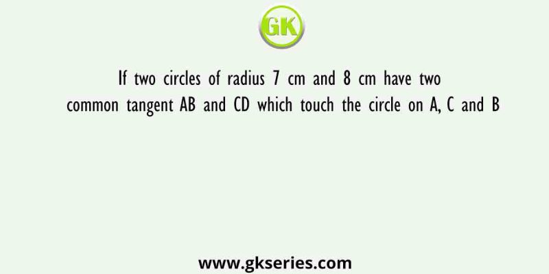 If two circles of radius 7 cm and 8 cm have two common tangent AB and CD which touch the circle on A, C and B