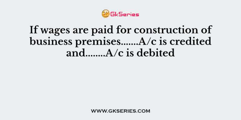 If wages are paid for construction of business premises…….A/c is credited and……..A/c is debited