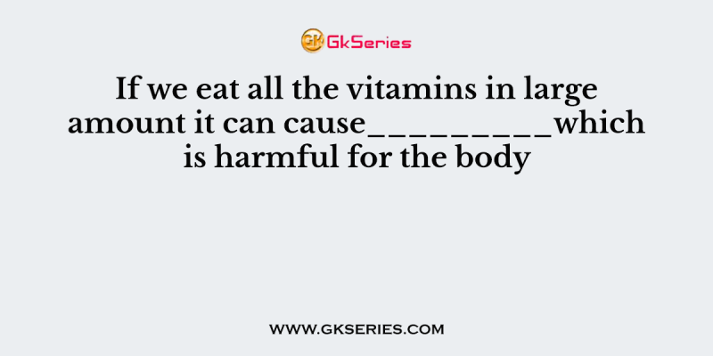 If we eat all the vitamins in large amount it can cause_________which is harmful for the body