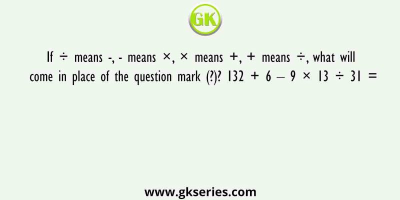 If ÷ means -, – means ×, × means +, + means ÷, what will come in place of the question mark (?)? 132 + 6 – 9 × 13 ÷ 31 =