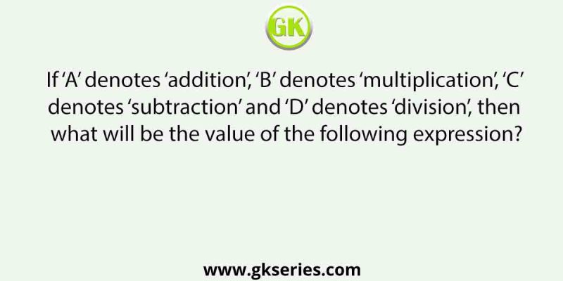 If ‘A’ denotes ‘addition’, ‘B’ denotes ‘multiplication’, ‘C’ denotes ‘subtraction’ and ‘D’ denotes ‘division’, then what will be the value of the following expression?