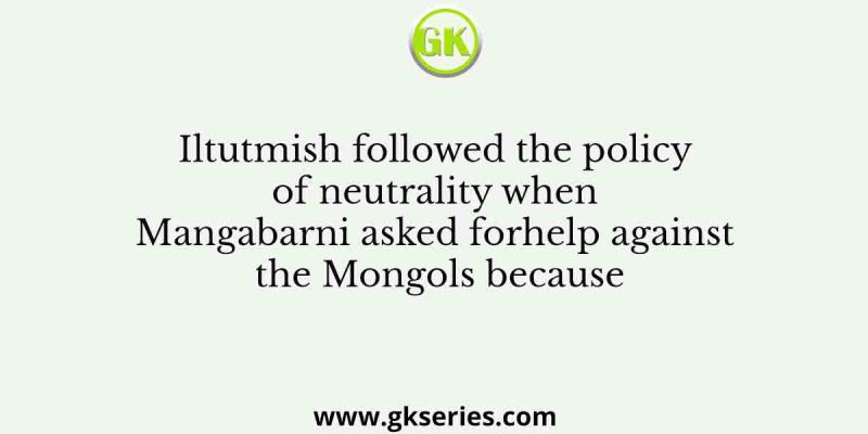 Iltutmish followed the policy of neutrality when Mangabarni asked forhelp against the Mongols because