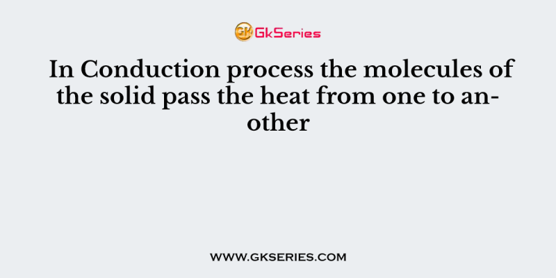 In Conduction process the molecules of the solid pass the heat from one to another