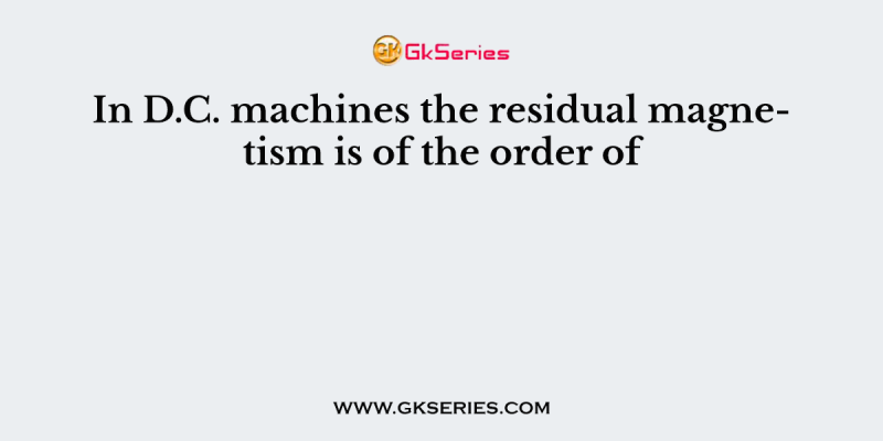 In D.C. machines the residual magnetism is of the order of