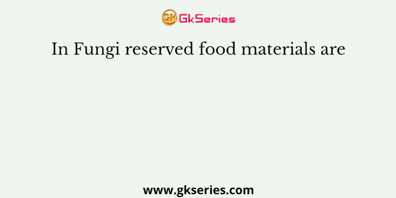 In Fungi reserved food materials are