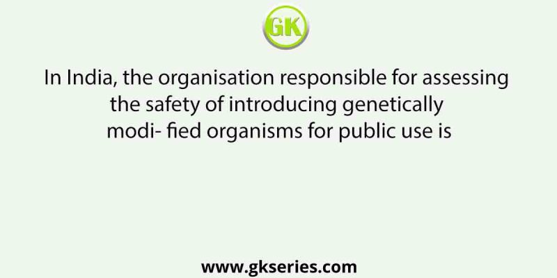 In India, the organisation responsible for assessing the safety of introducing genetically modi- fied organisms for public use is