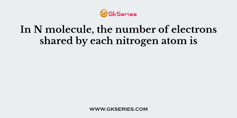 In N molecule, the number of electrons shared by each nitrogen atom is