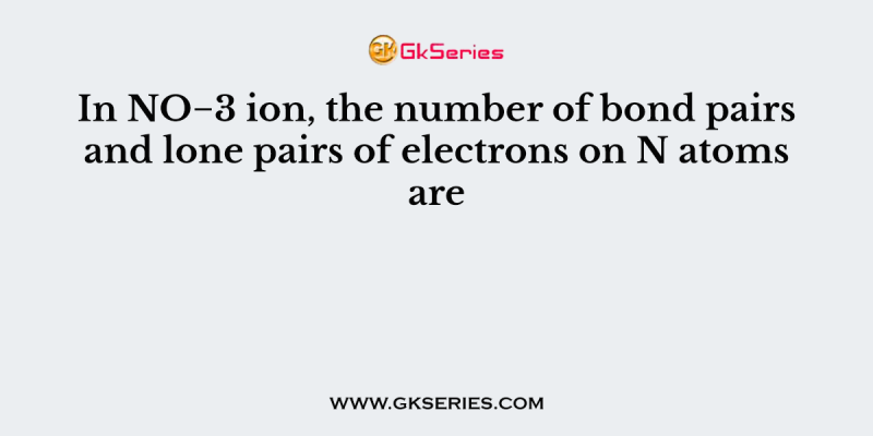 In NO−3 ion, the number of bond pairs and lone pairs of electrons on N atoms are