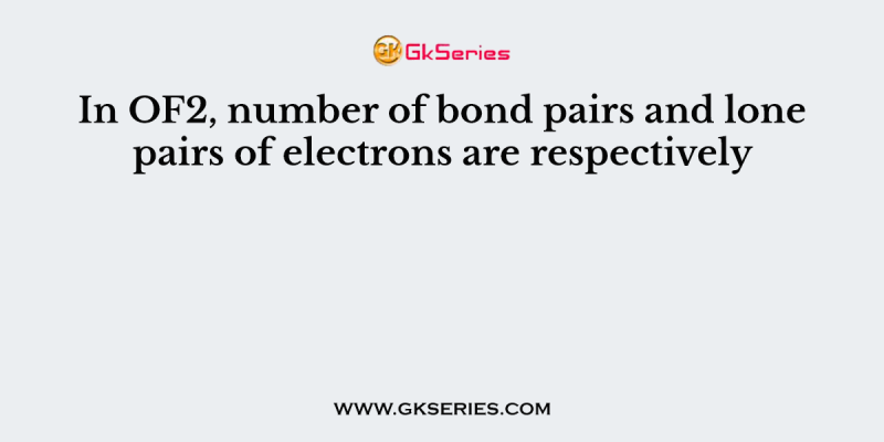 In OF2, number of bond pairs and lone pairs of electrons are respectively