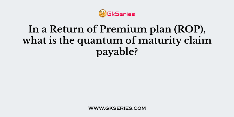 In a Return of Premium plan (ROP), what is the quantum of maturity claim payable?