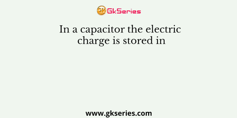 In a capacitor the electric charge is stored in