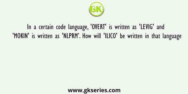In a certain code language, ‘OVERT’ is written as ‘LEVIG’ and ‘MOKIN’ is written as ‘NLPRM’. How will ‘ILICO’ be written in that language