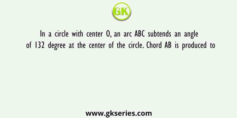 In a circle with center O, an arc ABC subtends an angle of 132 degree at the center of the circle. Chord AB is produced to