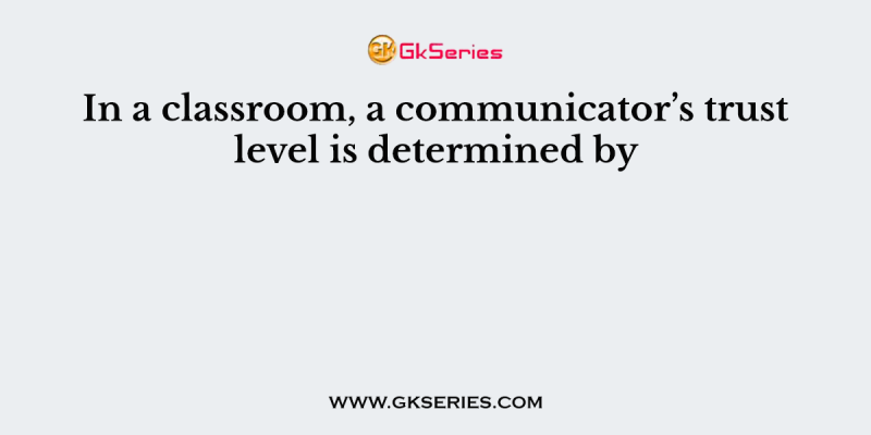 In a classroom, a communicator’s trust level is determined by