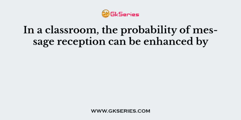 In a classroom, the probability of message reception can be enhanced by